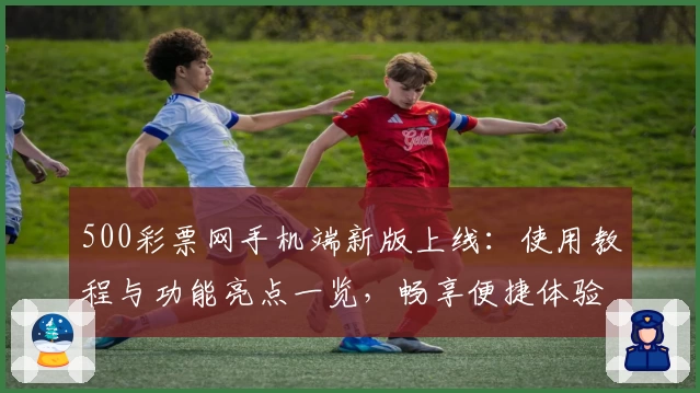 500彩票网手机端新版上线：使用教程与功能亮点一览，畅享便捷体验