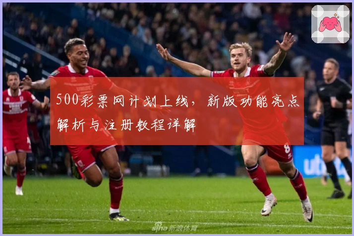 500彩票网计划上线，新版功能亮点解析与注册教程详解