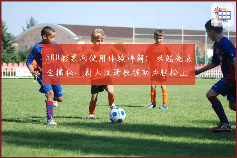 500彩票网使用体验详解：功能亮点全揭秘，新人注册教程助力轻松上手
