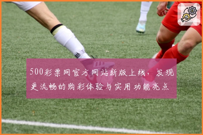 500彩票网官方网站新版上线，发现更流畅的购彩体验与实用功能亮点