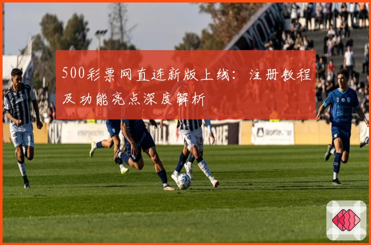 500彩票网直连新版上线：注册教程及功能亮点深度解析