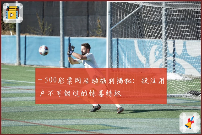 - 500彩票网活动福利揭秘：投注用户不可错过的惊喜特权