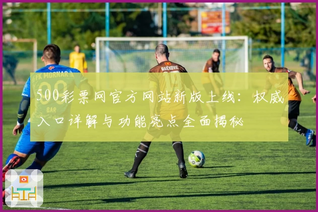 500彩票网官方网站新版上线：权威入口详解与功能亮点全面揭秘