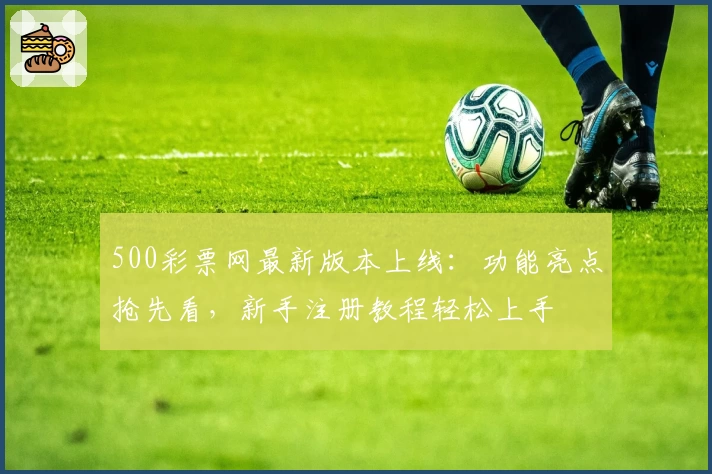 500彩票网最新版本上线：功能亮点抢先看，新手注册教程轻松上手