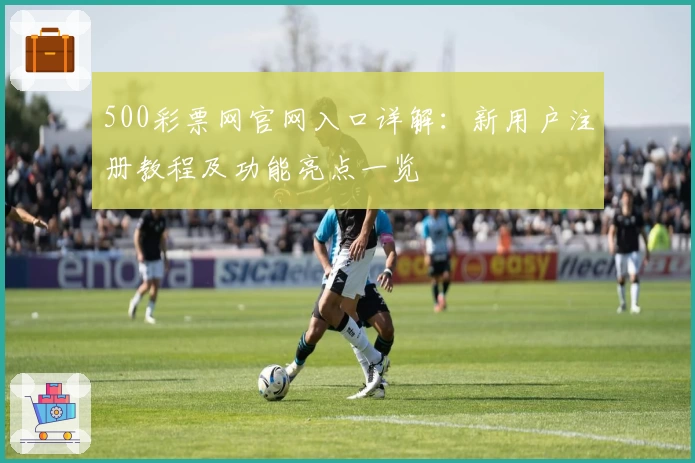 500彩票网官网入口详解：新用户注册教程及功能亮点一览