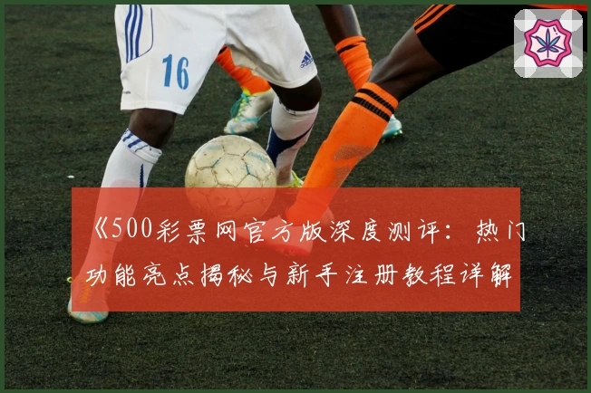 《500彩票网官方版深度测评:热门功能亮点揭秘与新手注册教程详解》