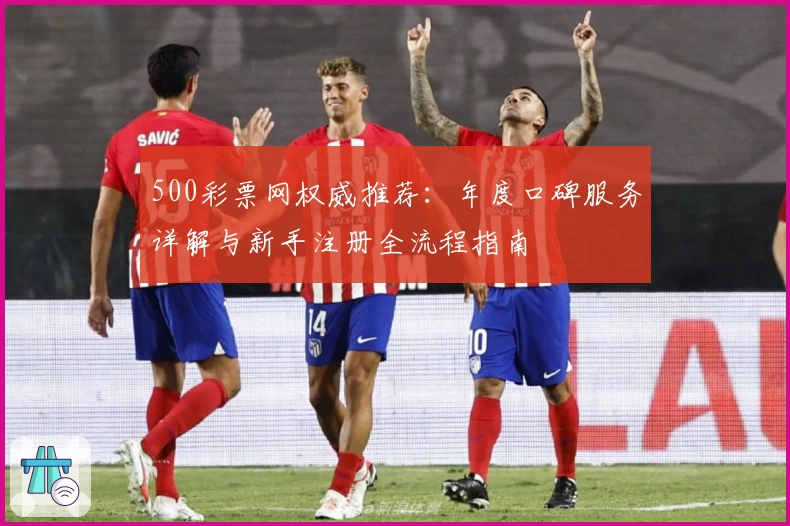 500彩票网权威推荐：年度口碑服务详解与新手注册全流程指南
