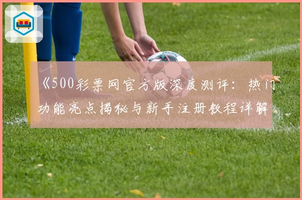 《500彩票网官方版深度测评：热门功能亮点揭秘与新手注册教程详解》