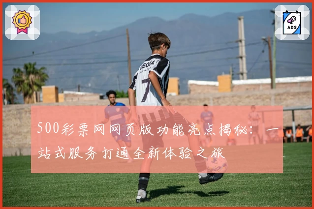 500彩票网网页版功能亮点揭秘：一站式服务打通全新体验之旅
