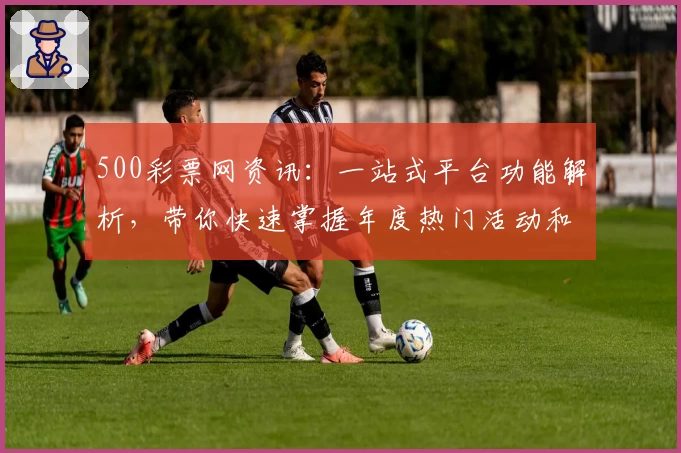 500彩票网资讯：一站式平台功能解析，带你快速掌握年度热门活动和福利