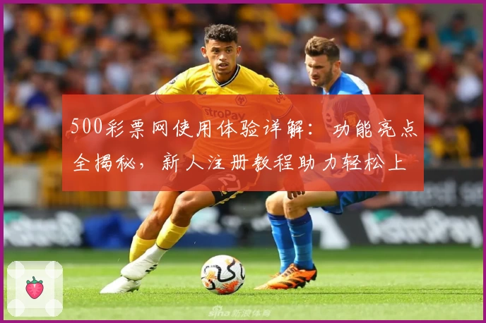 500彩票网使用体验详解：功能亮点全揭秘，新人注册教程助力轻松上手