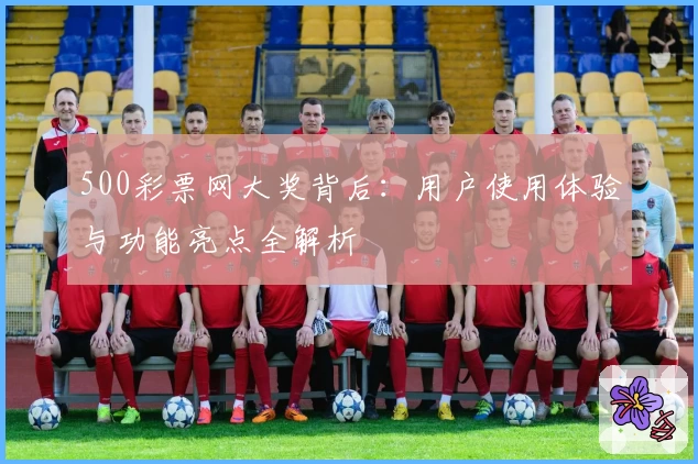 500彩票网大奖背后:用户使用体验与功能亮点全解析