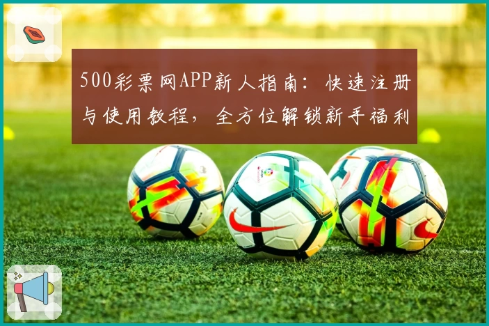 500彩票网APP新人指南：快速注册与使用教程，全方位解锁新手福利