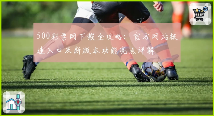 500彩票网下载全攻略：官方网站极速入口及新版本功能亮点详解