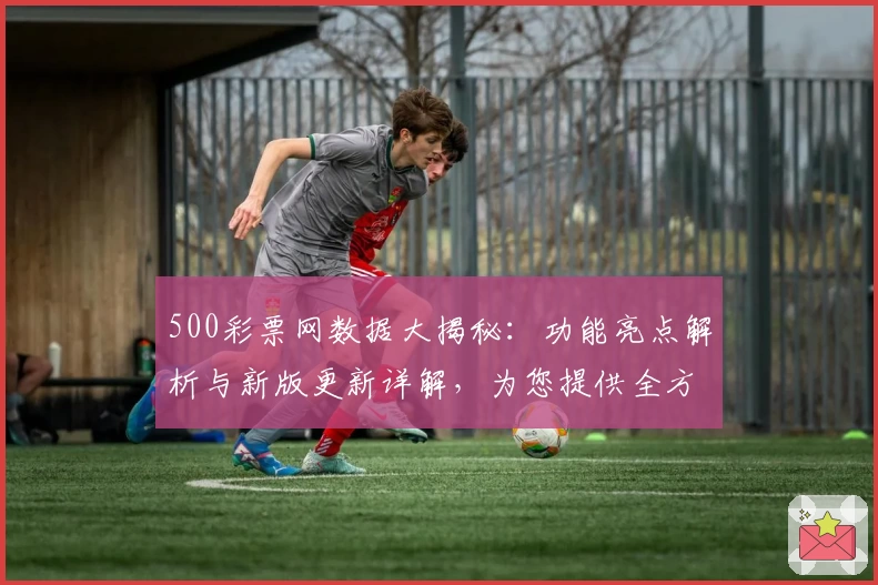 500彩票网数据大揭秘：功能亮点解析与新版更新详解，为您提供全方位使用体验