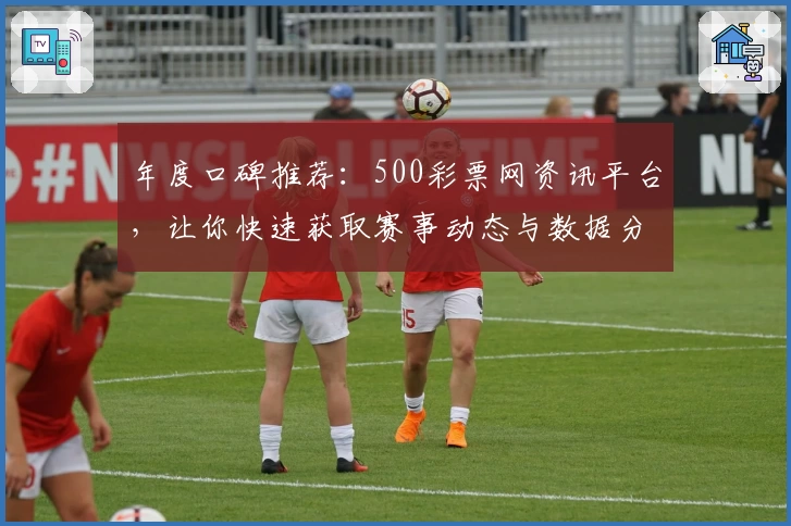 年度口碑推荐：500彩票网资讯平台，让你快速获取赛事动态与数据分析