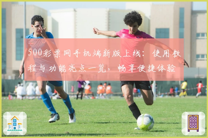 500彩票网手机端新版上线：使用教程与功能亮点一览，畅享便捷体验